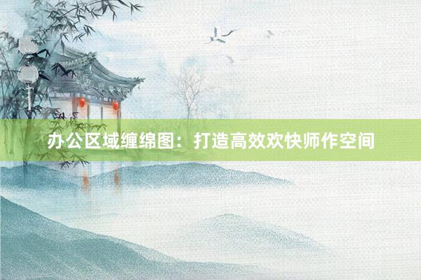 办公区域缠绵图：打造高效欢快师作空间