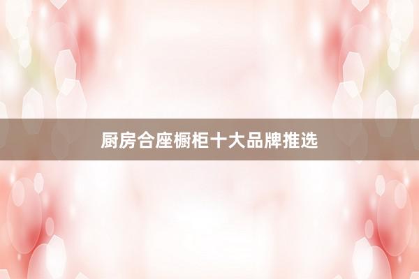 厨房合座橱柜十大品牌推选