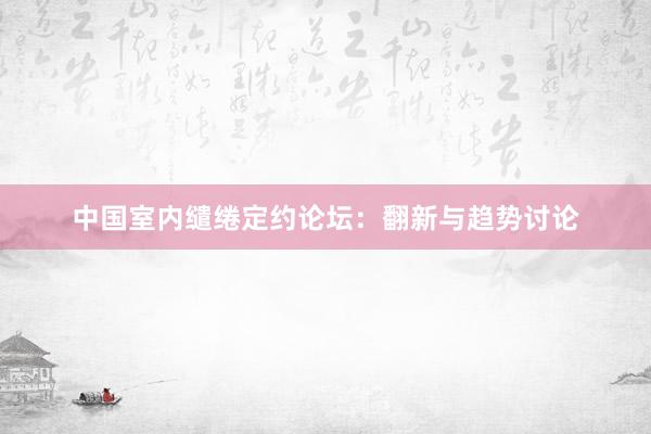 中国室内缱绻定约论坛：翻新与趋势讨论
