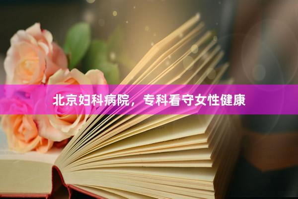 北京妇科病院，专科看守女性健康