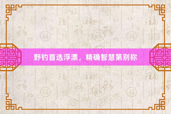 野钓首选浮漂，精确智慧第别称